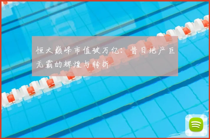 恒大巅峰市值破万亿:昔日地产巨无霸的辉煌与转折