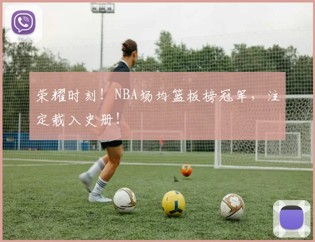 荣耀时刻!NBA场均篮板榜冠军,注定载入史册!