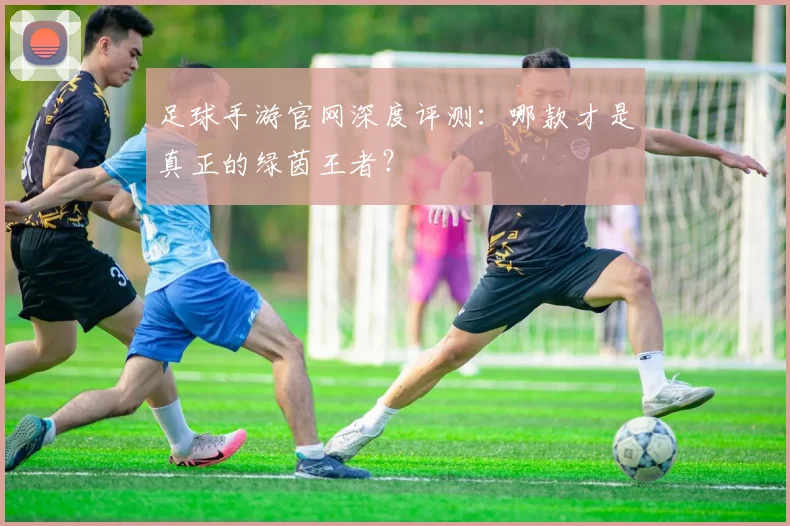 足球手游官网深度评测:哪款才是真正的绿茵王者?