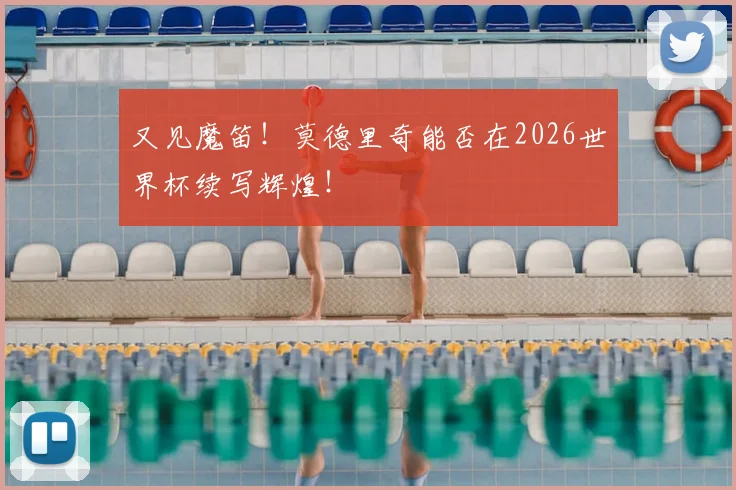 又见魔笛!莫德里奇能否在2026世界杯续写辉煌!