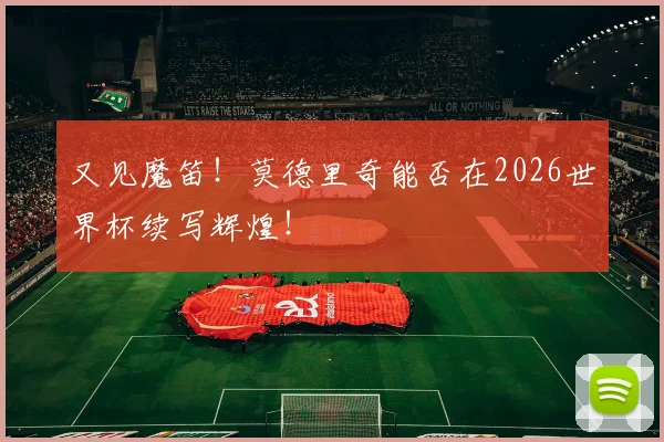 又见魔笛！莫德里奇能否在2026世界杯续写辉煌！
