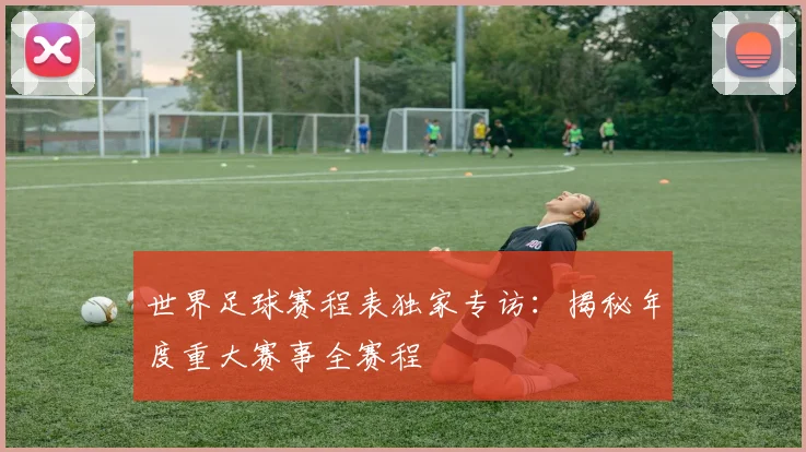 世界足球赛程表独家专访:揭秘年度重大赛事全赛程