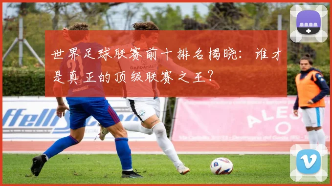 世界足球联赛前十排名揭晓:谁才是真正的顶级联赛之王?