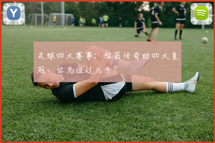 足球四大赛事：绿茵传奇的四大皇冠，你见证过几个？